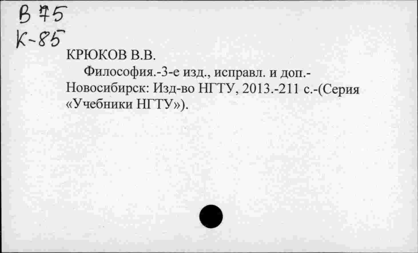 ﻿в
К-Гб'
КРЮКОВ в.в.
Философия.-3-е изд., исправл. и доп,-
Новосибирск: Изд-во НГТУ, 2013.-211 с.-(Серия «Учебники НГТУ»),